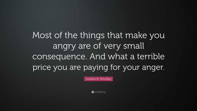 Gordon B. Hinckley Quote: “Most of the things that make you angry are of very small consequence. And what a terrible price you are paying for your anger.”