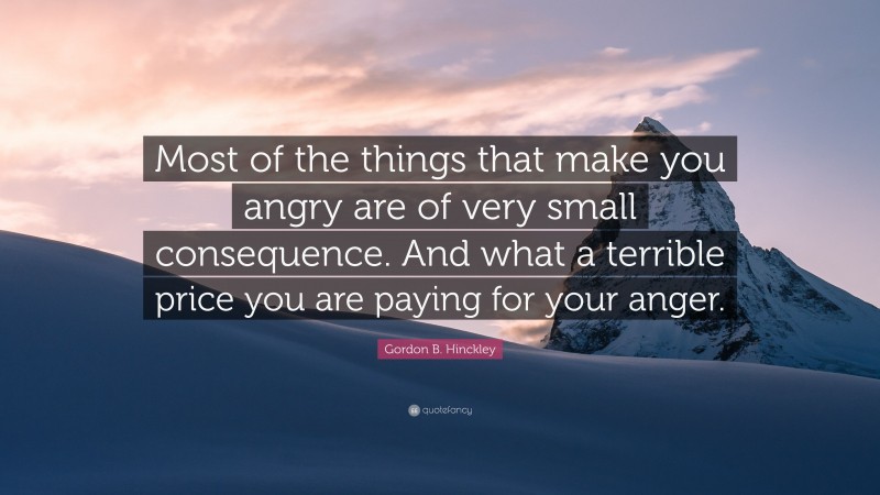 Gordon B. Hinckley Quote: “Most of the things that make you angry are of very small consequence. And what a terrible price you are paying for your anger.”