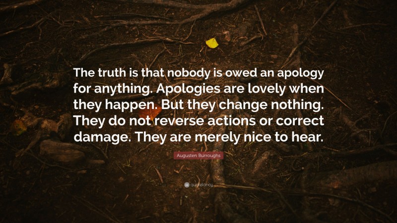 Augusten Burroughs Quote: “The truth is that nobody is owed an apology for anything. Apologies are lovely when they happen. But they change nothing. They do not reverse actions or correct damage. They are merely nice to hear.”