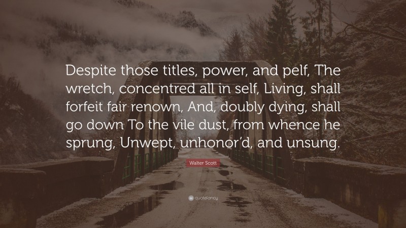 Walter Scott Quote: “Despite those titles, power, and pelf, The wretch, concentred all in self, Living, shall forfeit fair renown, And, doubly dying, shall go down To the vile dust, from whence he sprung, Unwept, unhonor’d, and unsung.”
