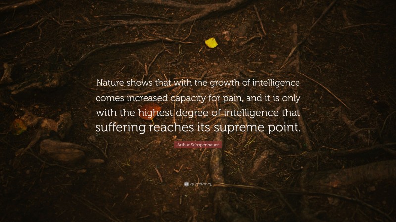 Arthur Schopenhauer Quote: “Nature shows that with the growth of intelligence comes increased capacity for pain, and it is only with the highest degree of intelligence that suffering reaches its supreme point.”