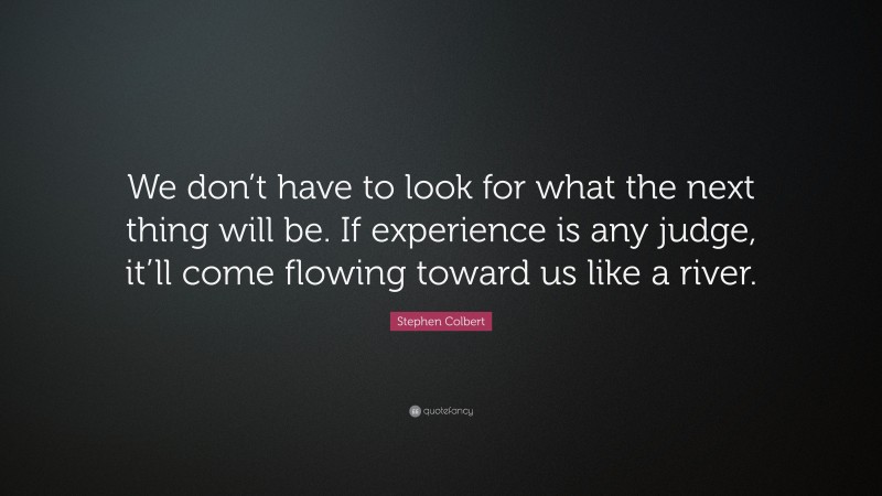 Stephen Colbert Quote: “We don’t have to look for what the next thing will be. If experience is any judge, it’ll come flowing toward us like a river.”