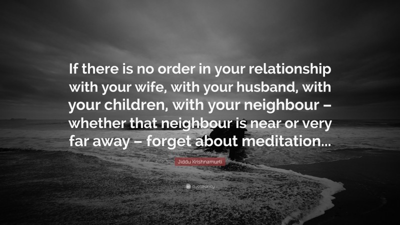 Jiddu Krishnamurti Quote: “If there is no order in your relationship with your wife, with your husband, with your children, with your neighbour – whether that neighbour is near or very far away – forget about meditation...”