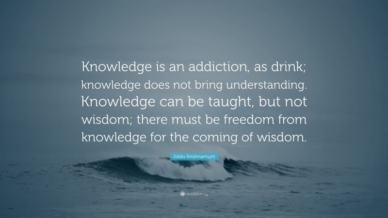 Jiddu Krishnamurti Quote: “Knowledge is an addiction, as drink; knowledge does not bring understanding. Knowledge can be taught, but not wisdom; there must be freedom from knowledge for the coming of wisdom.”