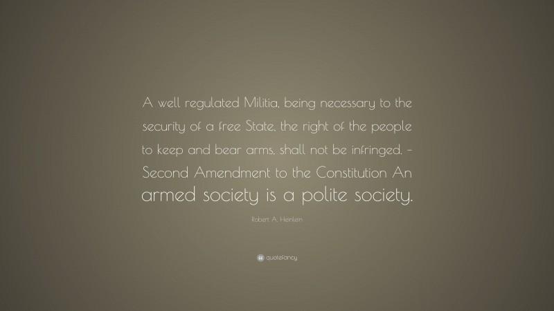 Robert A. Heinlein Quote: “A well regulated Militia, being necessary to the security of a free State, the right of the people to keep and bear arms, shall not be infringed. – Second Amendment to the Constitution An armed society is a polite society.”