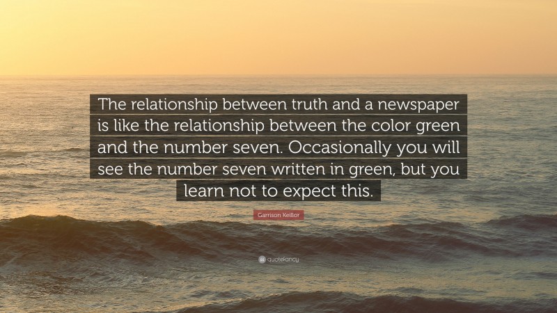 Garrison Keillor Quote: “The relationship between truth and a newspaper is like the relationship between the color green and the number seven. Occasionally you will see the number seven written in green, but you learn not to expect this.”