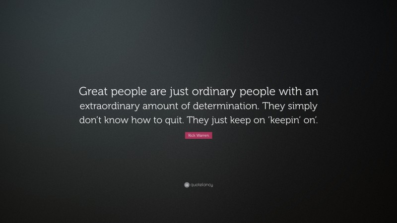 Rick Warren Quote: “Great people are just ordinary people with an extraordinary amount of determination. They simply don’t know how to quit. They just keep on ‘keepin’ on’.”