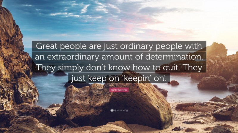 Rick Warren Quote: “Great people are just ordinary people with an extraordinary amount of determination. They simply don’t know how to quit. They just keep on ‘keepin’ on’.”