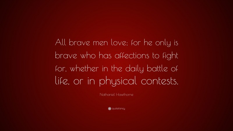 Nathaniel Hawthorne Quote: “All brave men love; for he only is brave who has affections to fight for, whether in the daily battle of life, or in physical contests.”