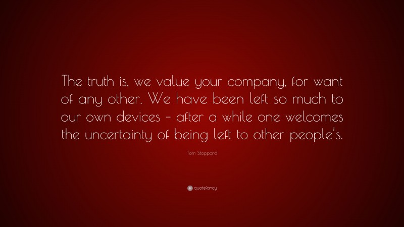 Tom Stoppard Quote: “The truth is, we value your company, for want of any other. We have been left so much to our own devices – after a while one welcomes the uncertainty of being left to other people’s.”