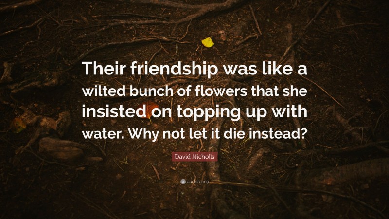 David Nicholls Quote: “Their friendship was like a wilted bunch of flowers that she insisted on topping up with water. Why not let it die instead?”