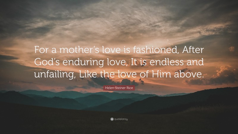 Helen Steiner Rice Quote: “For a mother’s love is fashioned, After God’s enduring love, It is endless and unfailing, Like the love of Him above.”