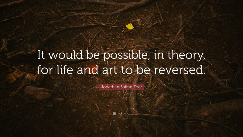 Jonathan Safran Foer Quote: “It would be possible, in theory, for life and art to be reversed.”