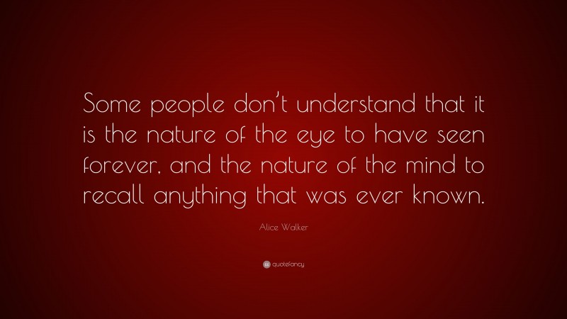Alice Walker Quote: “Some people don’t understand that it is the nature of the eye to have seen forever, and the nature of the mind to recall anything that was ever known.”