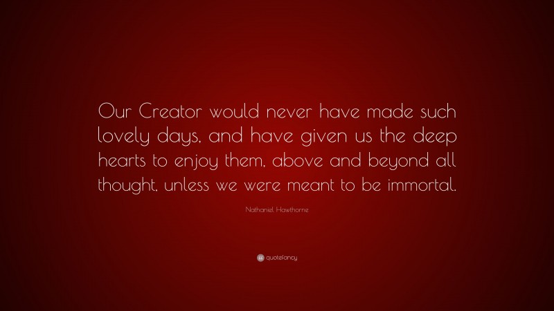 Nathaniel Hawthorne Quote: “Our Creator would never have made such lovely days, and have given us the deep hearts to enjoy them, above and beyond all thought, unless we were meant to be immortal.”