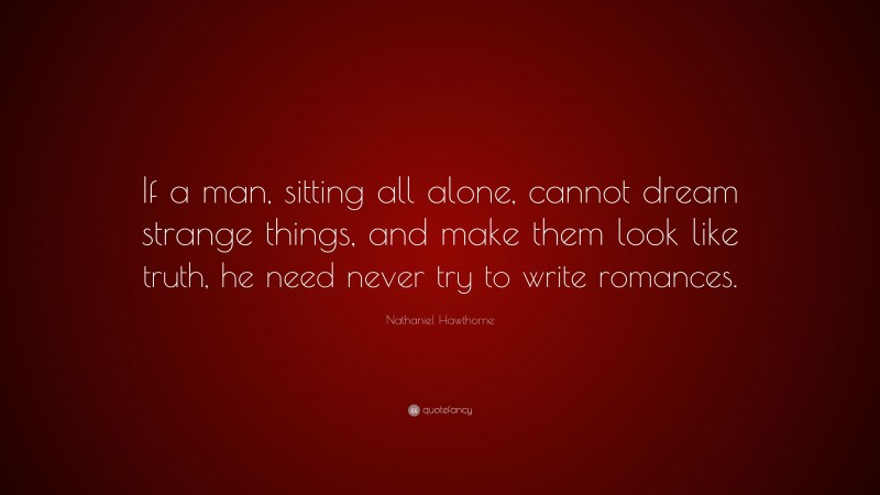 Nathaniel Hawthorne Quote: “If a man, sitting all alone, cannot dream strange things, and make them look like truth, he need never try to write romances.”