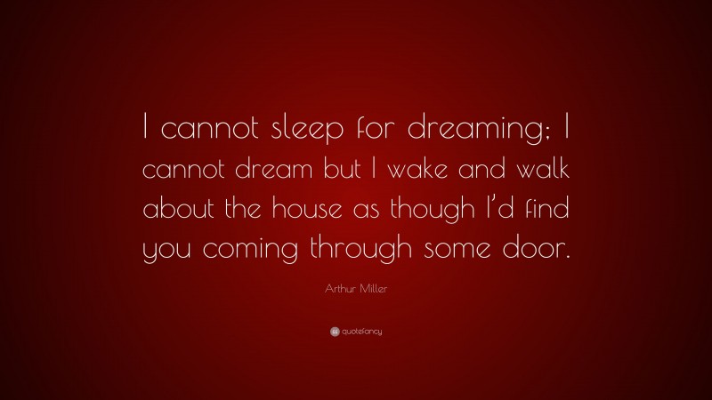 Arthur Miller Quote: “I cannot sleep for dreaming; I cannot dream but I wake and walk about the house as though I’d find you coming through some door.”