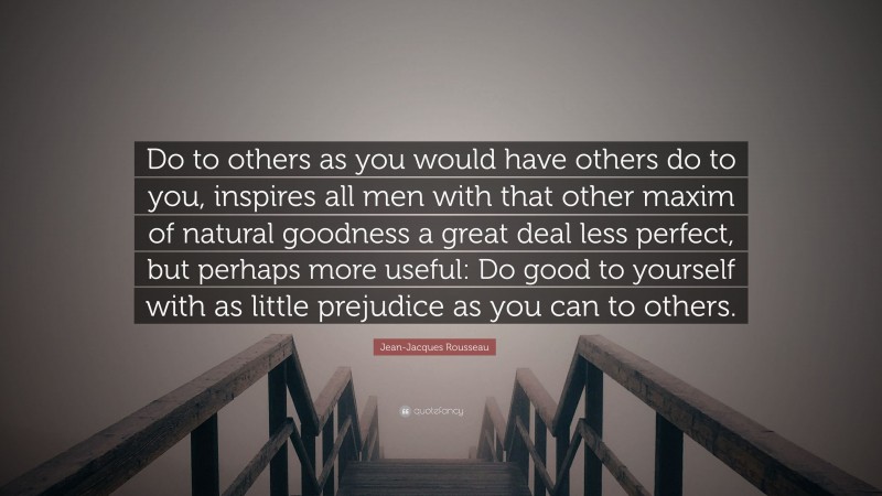 Jean-Jacques Rousseau Quote: “Do to others as you would have others do to you, inspires all men with that other maxim of natural goodness a great deal less perfect, but perhaps more useful: Do good to yourself with as little prejudice as you can to others.”