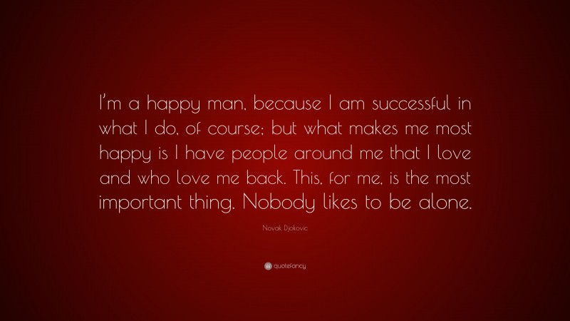 Novak Djokovic Quote: “I’m a happy man, because I am successful in what I do, of course; but what makes me most happy is I have people around me that I love and who love me back. This, for me, is the most important thing. Nobody likes to be alone.”