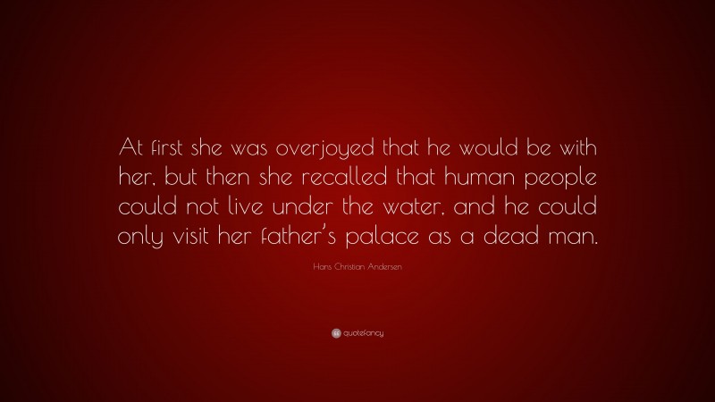 Hans Christian Andersen Quote: “At first she was overjoyed that he would be with her, but then she recalled that human people could not live under the water, and he could only visit her father’s palace as a dead man.”