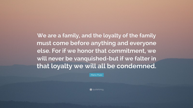 Mario Puzo Quote: “We are a family, and the loyalty of the family must come before anything and everyone else. For if we honor that commitment, we will never be vanquished-but if we falter in that loyalty we will all be condemned.”