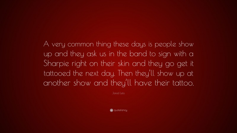 Jared Leto Quote: “A very common thing these days is people show up and they ask us in the band to sign with a Sharpie right on their skin and they go get it tattooed the next day. Then they’ll show up at another show and they’ll have their tattoo.”