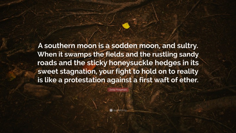 Zelda Fitzgerald Quote: “A southern moon is a sodden moon, and sultry. When it swamps the fields and the rustling sandy roads and the sticky honeysuckle hedges in its sweet stagnation, your fight to hold on to reality is like a protestation against a first waft of ether.”