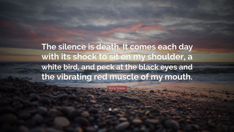 Anne Sexton Quote: “The silence is death. It comes each day with its shock to sit on my shoulder, a white bird, and peck at the black eyes and the vibrating red muscle of my mouth.”