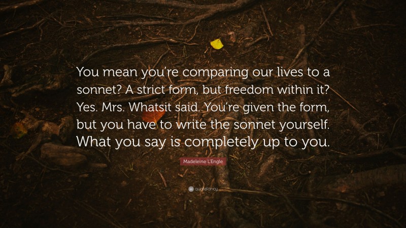 Madeleine L'Engle Quote: “You mean you’re comparing our lives to a sonnet? A strict form, but freedom within it? Yes. Mrs. Whatsit said. You’re given the form, but you have to write the sonnet yourself. What you say is completely up to you.”