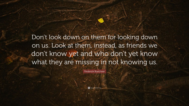 Frederick Buechner Quote: “Don’t look down on them for looking down on us. Look at them, instead, as friends we don’t know yet and who don’t yet know what they are missing in not knowing us.”