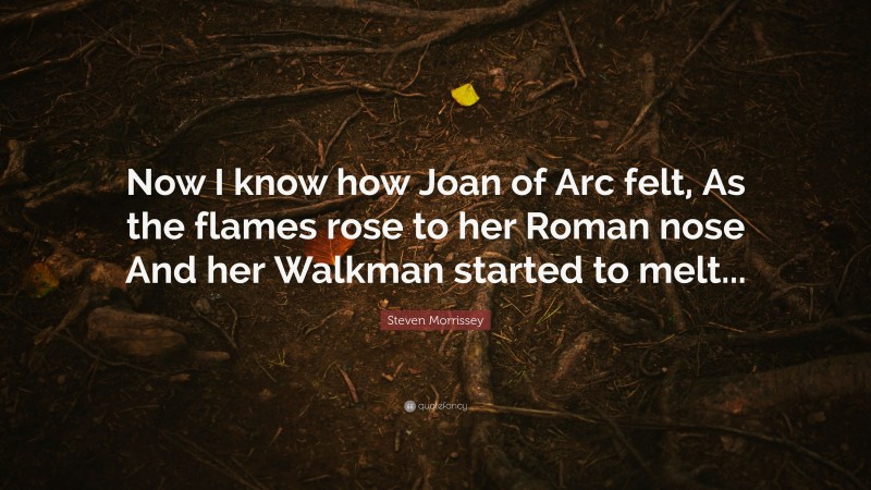 Steven Morrissey Quote: “Now I know how Joan of Arc felt, As the flames rose to her Roman nose And her Walkman started to melt...”
