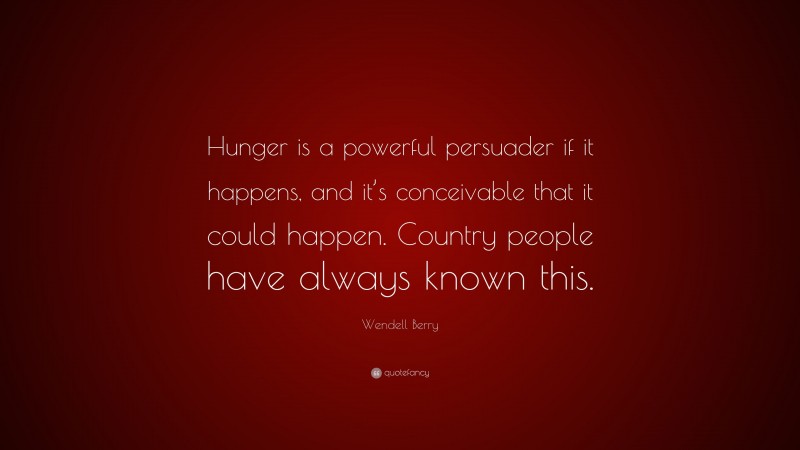 Wendell Berry Quote: “Hunger is a powerful persuader if it happens, and it’s conceivable that it could happen. Country people have always known this.”