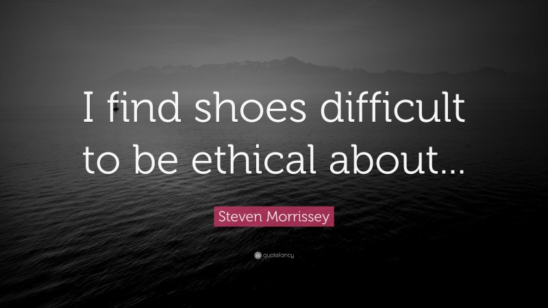 Steven Morrissey Quote: “I find shoes difficult to be ethical about...”