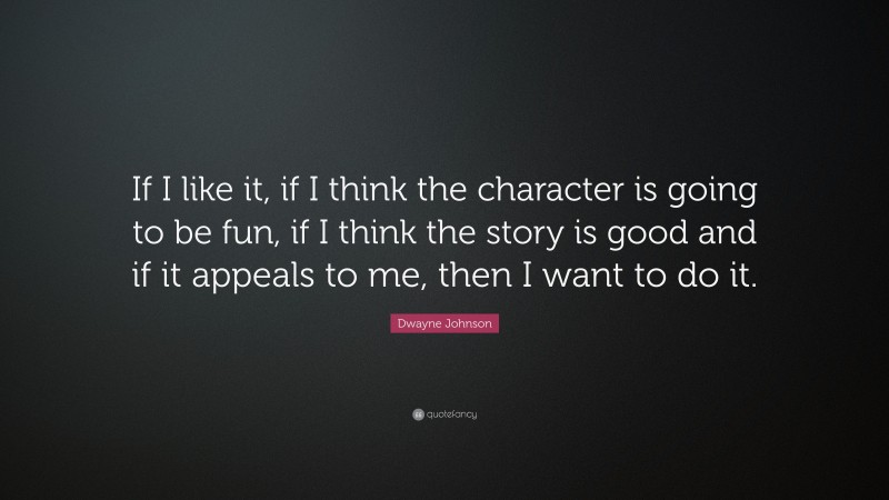 Dwayne Johnson Quote: “If I like it, if I think the character is going to be fun, if I think the story is good and if it appeals to me, then I want to do it.”