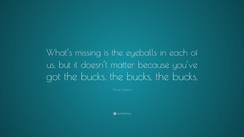 Anne Sexton Quote: “What’s missing is the eyeballs in each of us, but it doesn’t matter because you’ve got the bucks, the bucks, the bucks.”