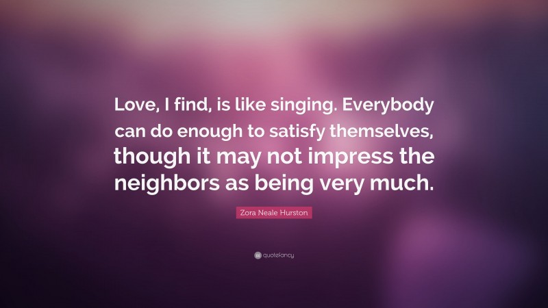 Zora Neale Hurston Quote: “Love, I find, is like singing. Everybody can do enough to satisfy themselves, though it may not impress the neighbors as being very much.”