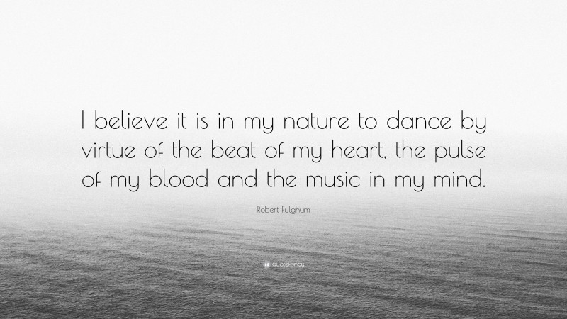 Robert Fulghum Quote: “I believe it is in my nature to dance by virtue of the beat of my heart, the pulse of my blood and the music in my mind.”
