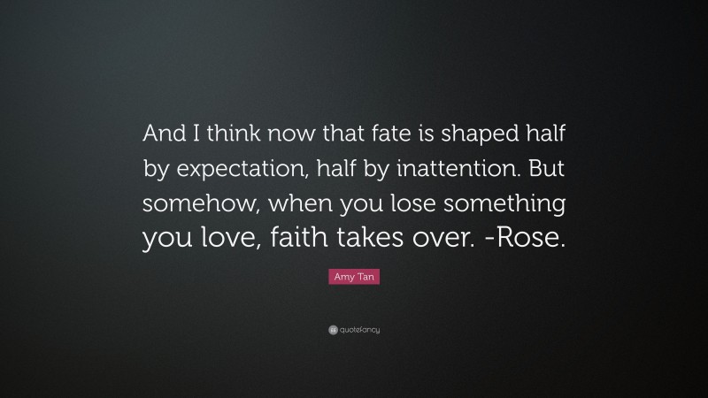 Amy Tan Quote: “And I think now that fate is shaped half by expectation, half by inattention. But somehow, when you lose something you love, faith takes over. -Rose.”