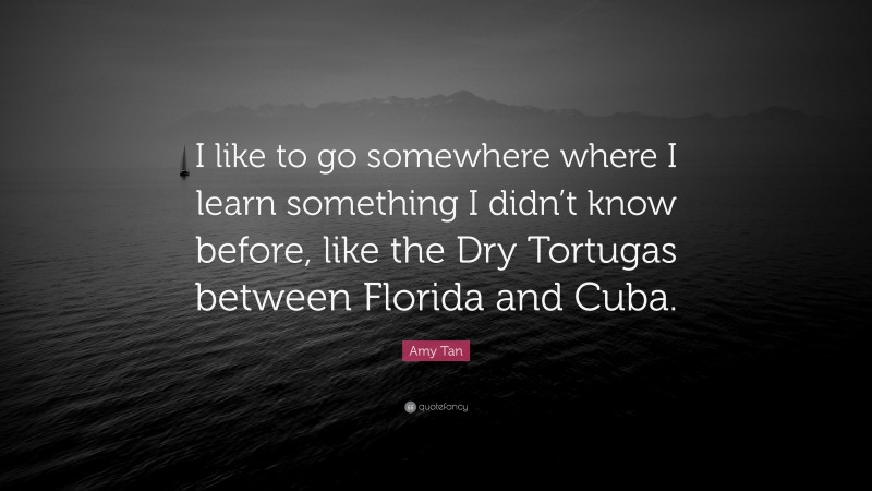 Amy Tan Quote: “I like to go somewhere where I learn something I didn’t know before, like the Dry Tortugas between Florida and Cuba.”