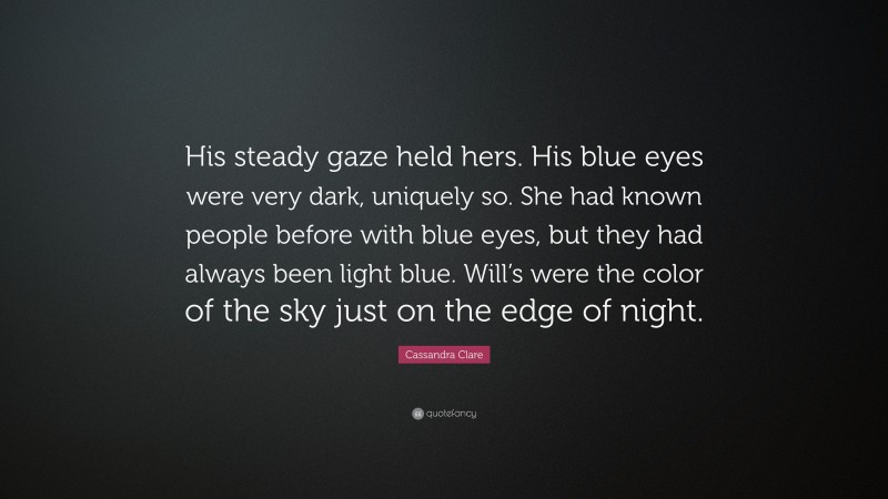Cassandra Clare Quote: “His steady gaze held hers. His blue eyes were very dark, uniquely so. She had known people before with blue eyes, but they had always been light blue. Will’s were the color of the sky just on the edge of night.”