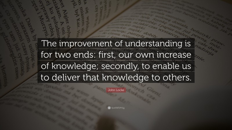 Understanding Quotes: “The improvement of understanding is for two ends: first, our own increase of knowledge; secondly, to enable us to deliver that knowledge to others.” — John Locke