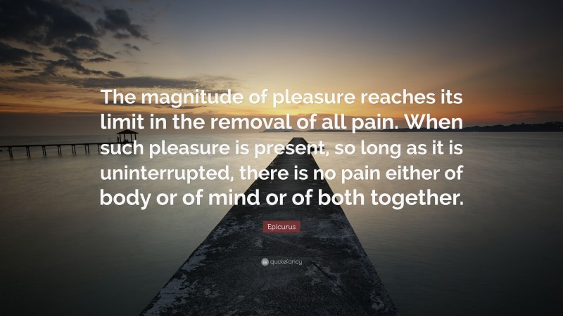 Epicurus Quote: “The magnitude of pleasure reaches its limit in the removal of all pain. When such pleasure is present, so long as it is uninterrupted, there is no pain either of body or of mind or of both together.”