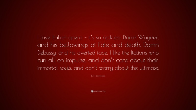 D. H. Lawrence Quote: “I love Italian opera – it’s so reckless. Damn Wagner, and his bellowings at Fate and death. Damn Debussy, and his averted face. I like the Italians who run all on impulse, and don’t care about their immortal souls, and don’t worry about the ultimate.”