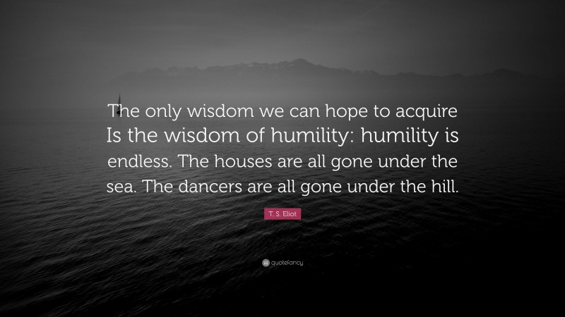 T. S. Eliot Quote: “The only wisdom we can hope to acquire Is the wisdom of humility: humility is endless. The houses are all gone under the sea. The dancers are all gone under the hill.”