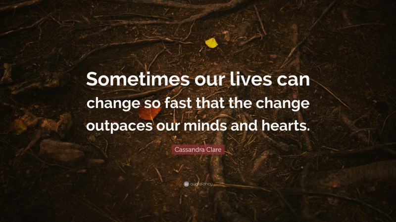 Cassandra Clare Quote: “Sometimes our lives can change so fast that the change outpaces our minds and hearts.”