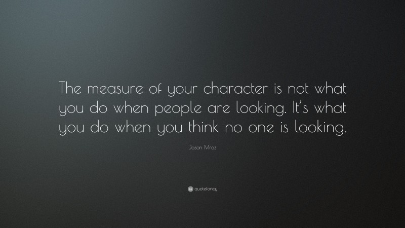 Jason Mraz Quote: “The measure of your character is not what you do when people are looking. It’s what you do when you think no one is looking.”