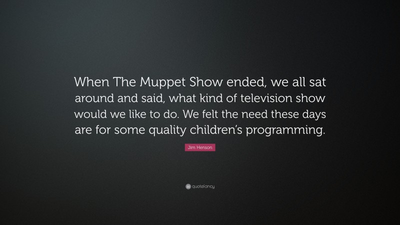 Jim Henson Quote: “When The Muppet Show ended, we all sat around and said, what kind of television show would we like to do. We felt the need these days are for some quality children’s programming.”