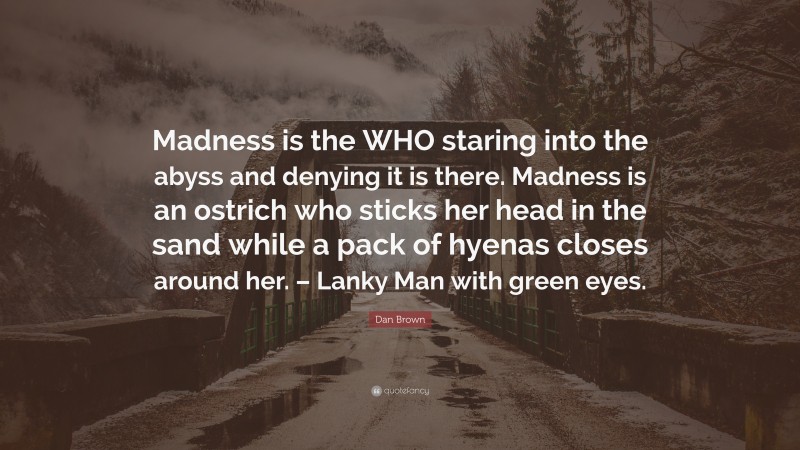Dan Brown Quote: “Madness is the WHO staring into the abyss and denying it is there. Madness is an ostrich who sticks her head in the sand while a pack of hyenas closes around her. – Lanky Man with green eyes.”