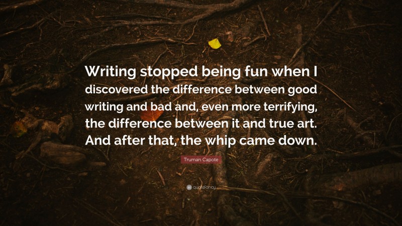 Truman Capote Quote: “Writing stopped being fun when I discovered the difference between good writing and bad and, even more terrifying, the difference between it and true art. And after that, the whip came down.”