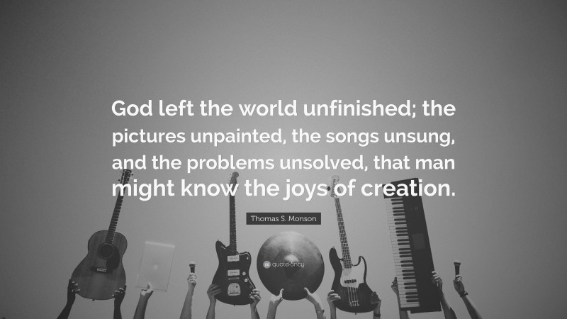 Thomas S. Monson Quote: “God left the world unfinished; the pictures unpainted, the songs unsung, and the problems unsolved, that man might know the joys of creation.”